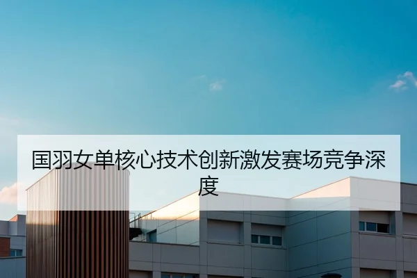国羽女单核心技术创新激发赛场竞争深度